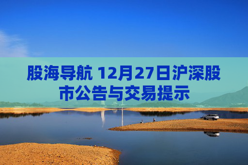 股海导航 12月27日沪深股市公告与交易提示