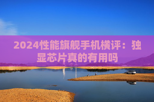 2024性能旗舰手机横评：独显芯片真的有用吗