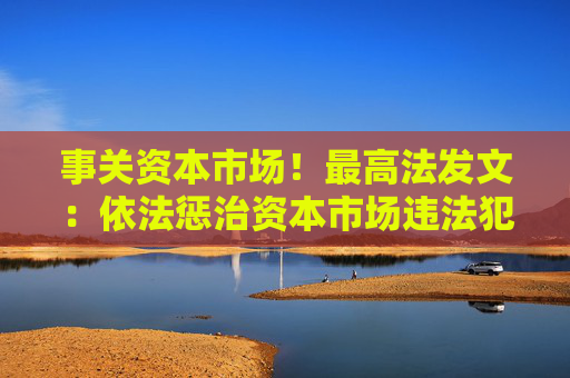 事关资本市场！最高法发文：依法惩治资本市场违法犯罪行为 完善法治化营商环境司法保障机制