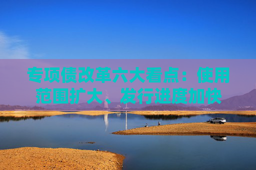 专项债改革六大看点：使用范围扩大、发行进度加快