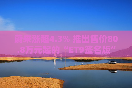 蔚来涨超4.3% 推出售价80.8万元起的“ET9签名版”