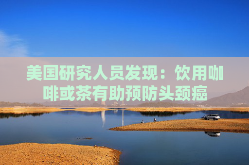 美国研究人员发现：饮用咖啡或茶有助预防头颈癌