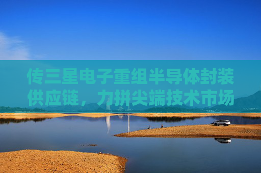 传三星电子重组半导体封装供应链，力拼尖端技术市场争夺战