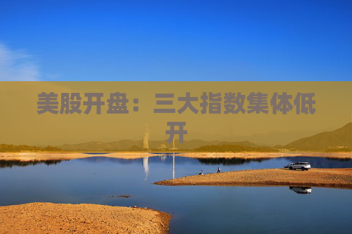 美股开盘：三大指数集体低开