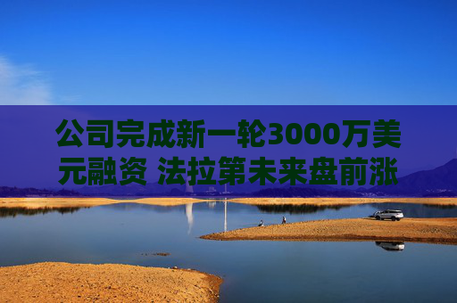 公司完成新一轮3000万美元融资 法拉第未来盘前涨6%