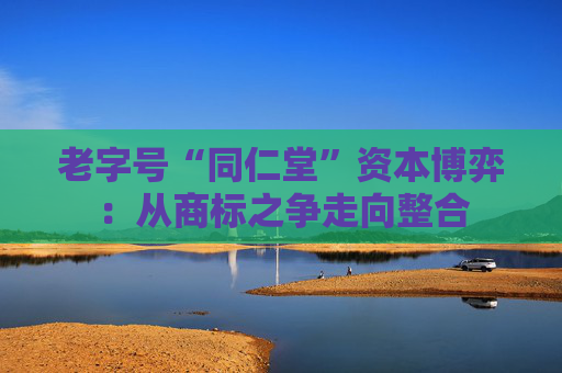 老字号“同仁堂”资本博弈：从商标之争走向整合