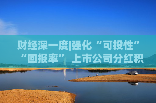 财经深一度|强化“可投性”“回报率” 上市公司分红积极性显著提升