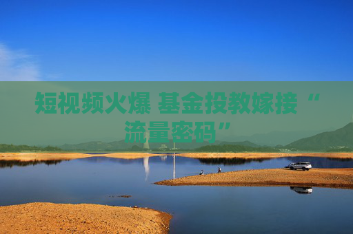 短视频火爆 基金投教嫁接“流量密码”