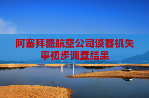 阿塞拜疆航空公司谈客机失事初步调查结果