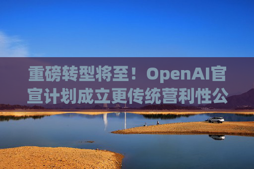 重磅转型将至！OpenAI官宣计划成立更传统营利性公司，称需要“超出我们想象的”筹资
