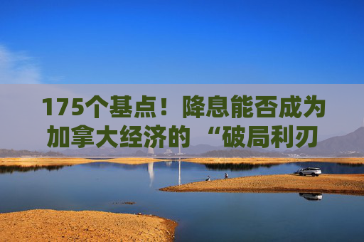 175个基点！降息能否成为加拿大经济的 “破局利刃”？