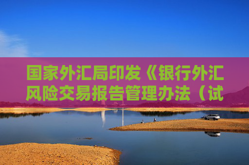 国家外汇局印发《银行外汇风险交易报告管理办法（试行）》 保障跨境贸易和投融资便利化