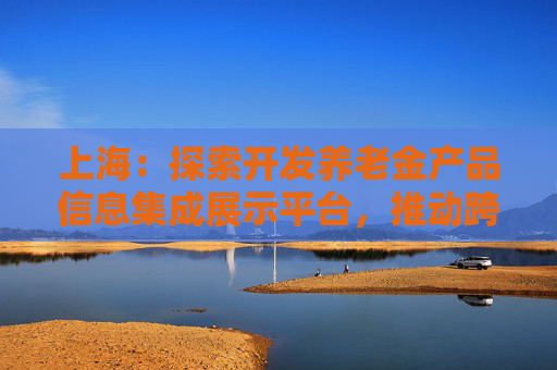 上海：探索开发养老金产品信息集成展示平台，推动跨银行间养老金产品共享互认