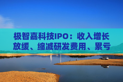 极智嘉科技IPO：收入增长放缓、缩减研发费用、累亏43亿 持续“失血”账上仅剩3亿资金
