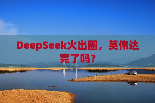 DeepSeek火出圈，英伟达完了吗？