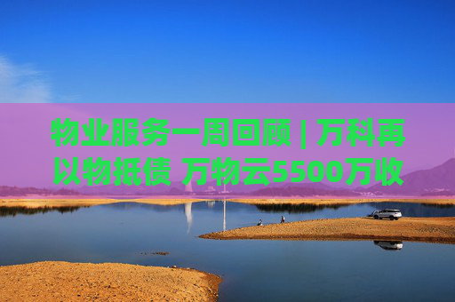 物业服务一周回顾 | 万科再以物抵债 万物云5500万收购万驿商管股权