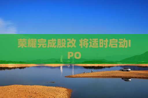 荣耀完成股改 将适时启动IPO