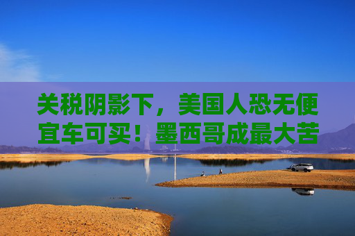关税阴影下，美国人恐无便宜车可买！墨西哥成最大苦主