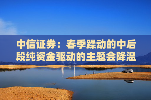 中信证券：春季躁动的中后段纯资金驱动的主题会降温，继续聚焦A股和港股核心资产