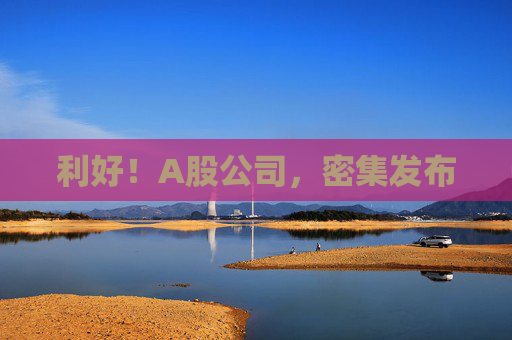 利好！A股公司，密集发布