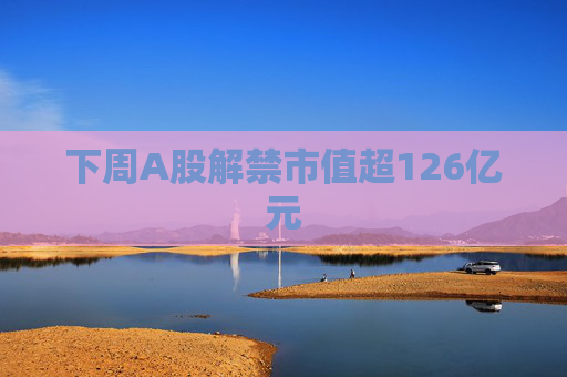 下周A股解禁市值超126亿元