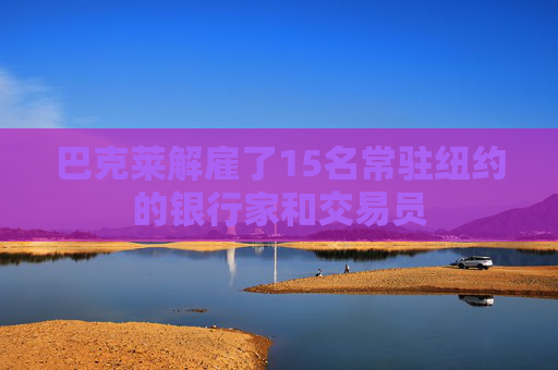 巴克莱解雇了15名常驻纽约的银行家和交易员