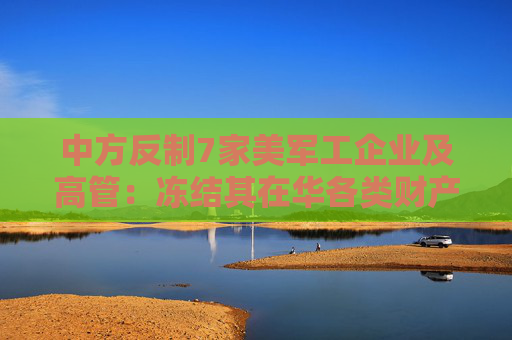 中方反制7家美军工企业及高管：冻结其在华各类财产