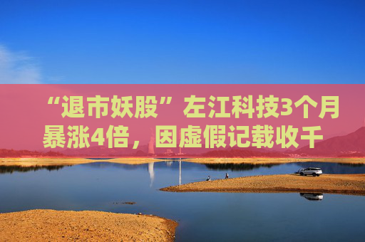 “退市妖股”左江科技3个月暴涨4倍，因虚假记载收千万级罚单