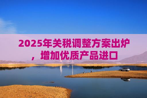2025年关税调整方案出炉，增加优质产品进口