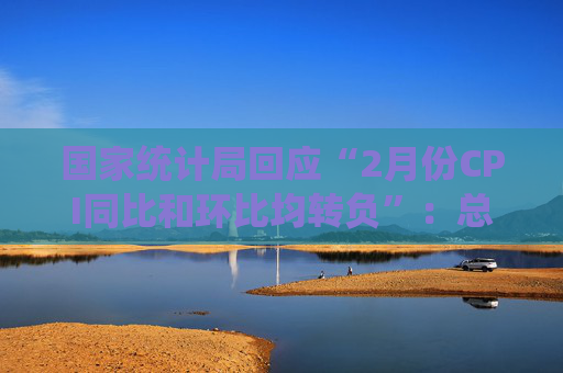 国家统计局回应“2月份CPI同比和环比均转负”：总的来看，CPI温和上涨态势没有改变
