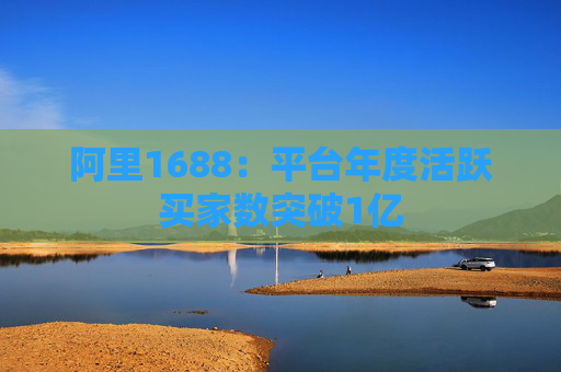 阿里1688：平台年度活跃买家数突破1亿