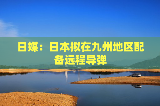 日媒：日本拟在九州地区配备远程导弹