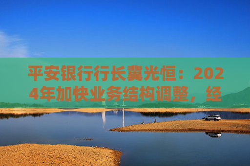 平安银行行长冀光恒：2024年加快业务结构调整，经营总体保持稳健