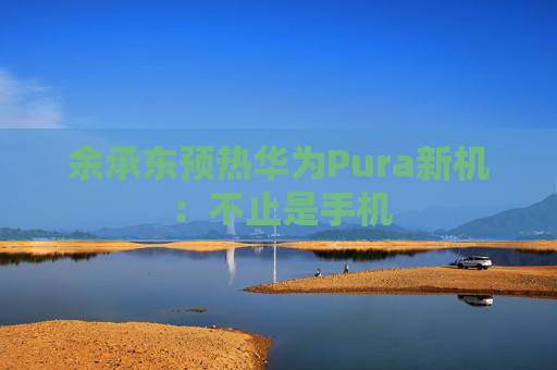 余承东预热华为Pura新机：不止是手机