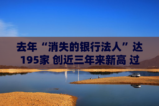 去年“消失的银行法人”达195家 创近三年来新高 过去三年307家银行业机构法人退出市场