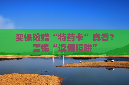 买保险赠“特药卡”真香？警惕“返佣陷阱”