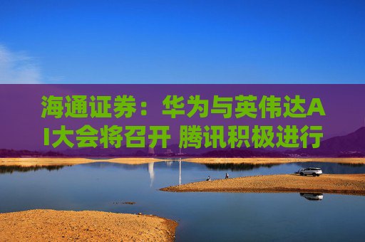 海通证券：华为与英伟达AI大会将召开 腾讯积极进行算力储备