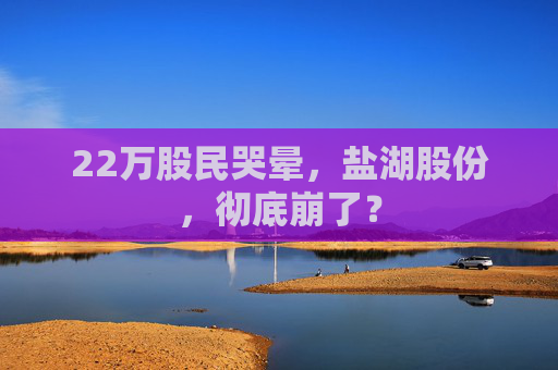22万股民哭晕，盐湖股份，彻底崩了？