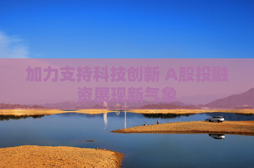 加力支持科技创新 A股投融资展现新气象