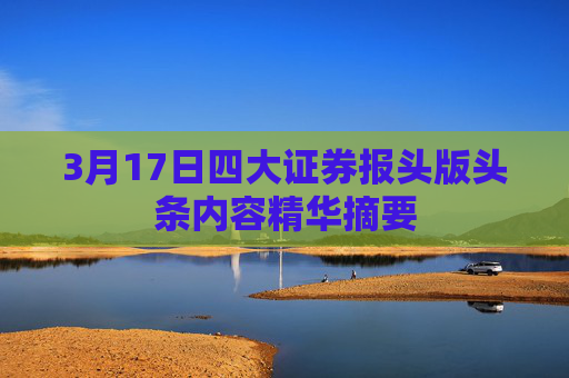 3月17日四大证券报头版头条内容精华摘要