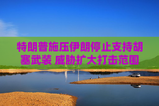 特朗普施压伊朗停止支持胡塞武装 威胁扩大打击范围
