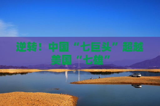 逆转！中国“七巨头”超越美国“七雄”
