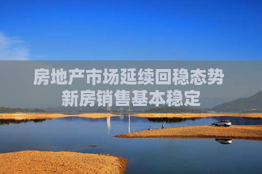 房地产市场延续回稳态势 新房销售基本稳定