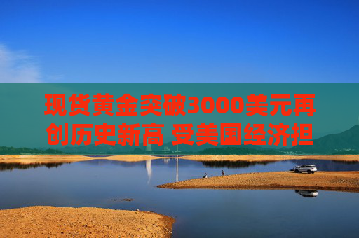 现货黄金突破3000美元再创历史新高 受美国经济担忧和中东紧张局势影响
