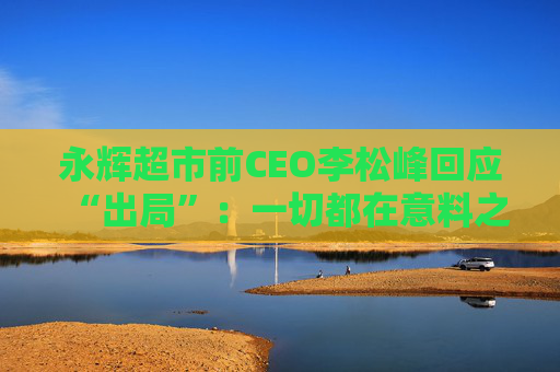 永辉超市前CEO李松峰回应“出局”：一切都在意料之中，接下来会跟公司交接工作