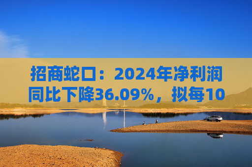 招商蛇口：2024年净利润同比下降36.09%，拟每10股派发现金红利1.94元