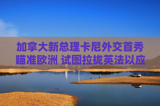 加拿大新总理卡尼外交首秀瞄准欧洲 试图拉拢英法以应对美国重压