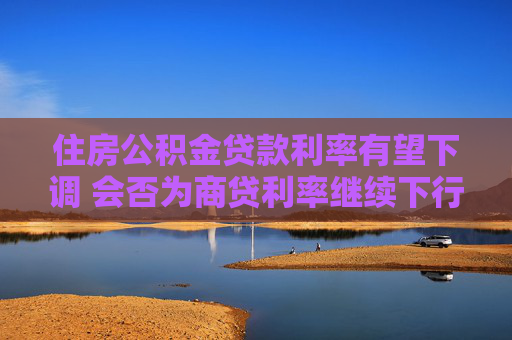 住房公积金贷款利率有望下调 会否为商贷利率继续下行打开空间？