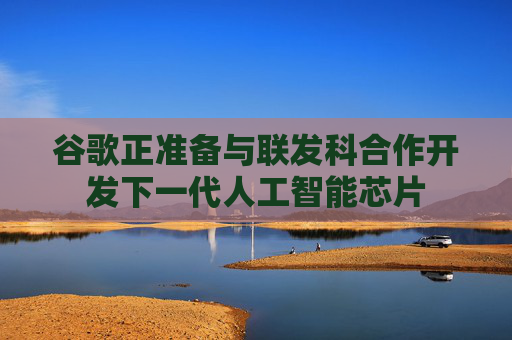 谷歌正准备与联发科合作开发下一代人工智能芯片