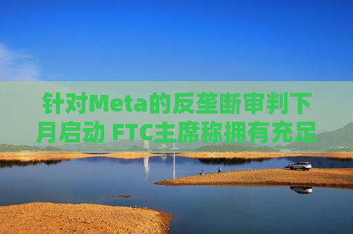 针对Meta的反垄断审判下月启动 FTC主席称拥有充足资源对抗科技巨头